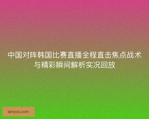 中国对阵韩国比赛直播全程直击焦点战术与精彩瞬间解析实况回放