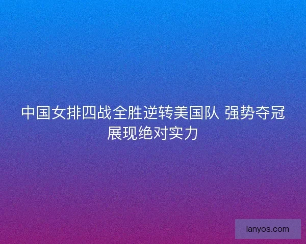 中国女排四战全胜逆转美国队 强势夺冠展现绝对实力