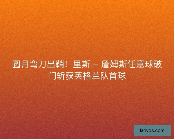 圆月弯刀出鞘！里斯 - 詹姆斯任意球破门斩获英格兰队首球