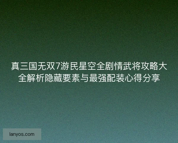 真三国无双7游民星空全剧情武将攻略大全解析隐藏要素与最强配装心得分享