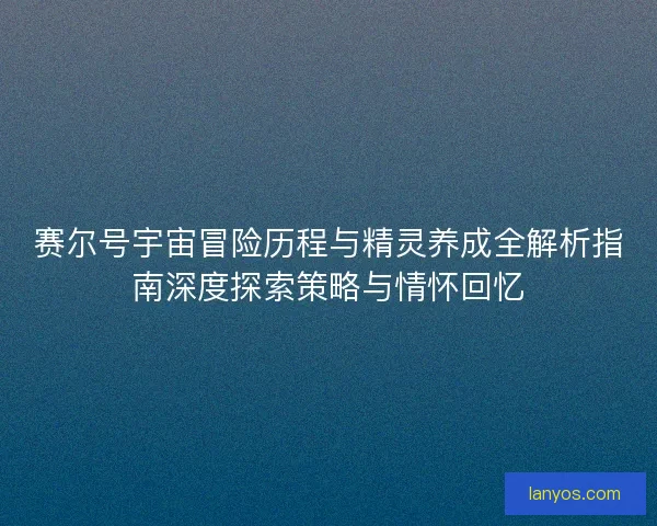 赛尔号宇宙冒险历程与精灵养成全解析指南深度探索策略与情怀回忆